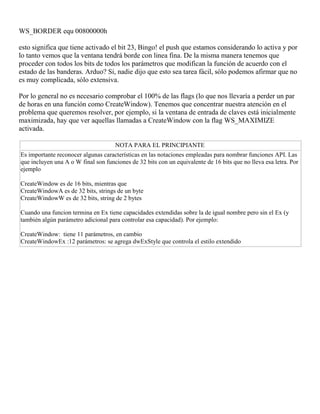 WS_BORDER equ 00800000h
esto significa que tiene activado el bit 23, Bingo! el push que estamos considerando lo activa y por
lo tanto vemos que la ventana tendrá borde con linea fina. De la misma manera tenemos que
proceder con todos los bits de todos los parámetros que modifican la función de acuerdo con el
estado de las banderas. Arduo? Si, nadie dijo que esto sea tarea fácil, sólo podemos afirmar que no
es muy complicada, sólo extensiva.
Por lo general no es necesario comprobar el 100% de las flags (lo que nos llevaría a perder un par
de horas en una función como CreateWindow). Tenemos que concentrar nuestra atención en el
problema que queremos resolver, por ejemplo, si la ventana de entrada de claves está inicialmente
maximizada, hay que ver aquellas llamadas a CreateWindow con la flag WS_MAXIMIZE
activada.
NOTA PARA EL PRINCIPIANTE
Es importante reconocer algunas características en las notaciones empleadas para nombrar funciones API. Las
que incluyen una A o W final son funciones de 32 bits con un equivalente de 16 bits que no lleva esa letra. Por
ejemplo
CreateWindow es de 16 bits, mientras que
CreateWindowA es de 32 bits, strings de un byte
CreateWindowW es de 32 bits, string de 2 bytes
Cuando una funcion termina en Ex tiene capacidades extendidas sobre la de igual nombre pero sin el Ex (y
también algún parámetro adicional para controlar esa capacidad). Por ejemplo:
CreateWindow: tiene 11 parámetros, en cambio
CreateWindowEx :12 parámetros: se agrega dwExStyle que controla el estilo extendido
 