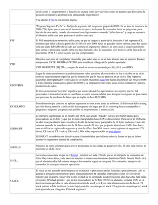 nivel (como C) un parámetro a función no se pasa como un valor sino como un puntero que direcciona la
posición de memoria en donde está almacenado el parámetro.
Vea además PTR en ésta misma página.
PSP
"Program Segment Prefix" o Prefijo de segmento del programa, propio del DOS. Es un área de memoria de
100h (256) bytes que se crea en el momento en que el intérprete de comandos lanza un programa (para
decirlo de otro modo, cuando el command.com leyó nuestro comando "edlin data.txt" y carga en memoria
al fabuloso edlin.com para procesar al archivo data.txt).
El PSP precederá en memoria a edlin.com, ya que se cargará a partir de la dirección 0 del segmento CS,
mientras que edlin lo hará a partir de CS:100. En esos 100h bytes se guardan varios valores, entre los cuales
está una parte del buffer de teclado que contiene el argumento (data.txt en este caso), y un procedimiento
para cerrar el programa cuando edlin nos haya hartado (a los 22 segundos, si el lector es de la época de los
ancestrales DOS 3.1, estoy seguro que me comprenderá)
PTR
Directiva que sirve al compilador Assembly para saber que no es un dato directo sino un puntero. Pueden
anteponerse BYTE, WORD o DWORD para establecer el largo de la palabra apuntada:
CMP WORD PTR [SI],2Fh ; compara la word en memoria apuntada por SI y SI+1 con 002Fh
REGISTRO
Lugar de almacenamiento extraordinariamente veloz que tiene el procesador: se lee o escribe en un ciclo
(esto no necesariamente significa que la instrucción que lo hace se procese en un ciclo). Hay registros
accesibles al programador y otros que no (el lector encontrará aquí una buena descripción del modelo 8086
). Estos últimos aparecieron a partir del 80486 y se emplearon entre otras cosas como contadores y para la
predicción de saltos.
El direccionamiento "registro" significa que uno (o dos) de los operandos es un registro interno del
procesador. Lamentablemente en castellano se usa la misma palabra para designar un registro de procesador
que para uno de una base de datos (que en inglés se dice RECORD).
REVERSING
Procedimiento que consiste en aplicar ingeniería inversa a una pieza de software. A diferencia del cracking,
que sólo busca permitir la utilización del programa sin pagar por él, el reversing busca comprender el
programa a tal punto que pueda ser posible su mejoramiento o potenciación.
SEGMENT
La memoria segmentada es un resabio del DOS, que quedó "pegado" con eso por haber nacido para
procesadores de 16 bits (y que por lo tanto manipulaban hasta 65536 direcciones). Para salvar el problema
se ideó la segmentación que consiste en dividir la memoria en parágrafos de 16 bytes cada uno. Con esto
estamos pasando de una dirección de 16 bits a una de 20 bits, que ya puede direccionar 1MB. Para hacer
esto se utiliza un registro de segmento y otro de offset. Los X86 tienen cuatro registros de segmento: DS
(data), ES (extra), CS (code) y SS (stack). Más sobre segmentación en esta página
SEGMENT es también una directiva para el ensamblador que informa sobre la forma en que se deben
asumir los segmentos durante la compilación.
SERIALZ
Números de serie utilizados para activar programas sin necesidad de pagar por ello. El sitio más famoso al
momento es el de Oscar
SHELL
Así como conocemos lo que es el Kernel , exterior a él esta el Shell, que es el intérprete de comandos de
Unix. Hay varios tipos, cada uno con mayores o menores restricciones (restricted Shell, Bourne Shell, etc),
que el administrador del sistema otorga a los usuarios según su categoría. Por extensión, intérprete de
comandos de cualquier sistema operativo).
STACK
El stack es una zona de memoria para ser usada por el procesador en las llamadas a procedimiento (ahí se
guarda la dirección de retorno) y para almacenamiento de variables temporales (como el valor de un
registro que se quiere conservar). Como el stack se va ocupando desde posiciones altas hacia las más bajas,
el registro SP (stack pointer; que en los procesadores de 32 bits -80386 en adelante- se llama ESP) se va
decrementando por dos en cada almacenamiento de word y en 4 por cada almacenamiento de dword. El
stack pointer señala la última (la más baja) posición ocupada por el stack. El segmento ocupado por el stack
está apuntado por el registro SS (stack segment).
 