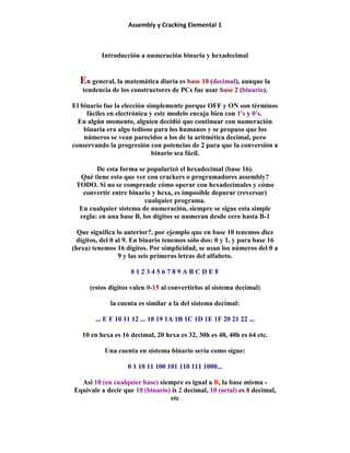 Assembly y Cracking Elemental 1
Introducción a numeración binaria y hexadecimal
En general, la matemática diaria es base 10 (decimal), aunque la
tendencia de los constructores de PCs fue usar base 2 (binario).
El binario fue la elección simplemente porque OFF y ON son términos
fáciles en electrónica y este modelo encaja bien con 1's y 0's.
En algún momento, alguien decidió que continuar con numeración
binaria era algo tedioso para los humanos y se propuso que los
números se vean parecidos a los de la aritmética decimal, pero
conservando la progresión con potencias de 2 para que la conversión a
binario sea fácil.
De esta forma se popularizó el hexadecimal (base 16).
Qué tiene esto que ver con crackers o programadores assembly?
TODO. Si no se comprende cómo operar con hexadecimales y cómo
convertir entre binario y hexa, es imposible depurar (reversar)
cualquier programa.
En cualquier sistema de numeración, siempre se sigue esta simple
regla: en una base B, los dígitos se numeran desde cero hasta B-1
Que significa lo anterior?, por ejemplo que en base 10 tenemos diez
dígitos, del 0 al 9. En binario tenemos sólo dos: 0 y 1, y para base 16
(hexa) tenemos 16 dígitos. Por simplicidad, se usan los números del 0 a
9 y las seis primeras letras del alfabeto.
0 1 2 3 4 5 6 7 8 9 A B C D E F
(estos dígitos valen 0-15 al convertirlos al sistema decimal)
la cuenta es similar a la del sistema decimal:
... E F 10 11 12 ... 18 19 1A 1B 1C 1D 1E 1F 20 21 22 ...
10 en hexa es 16 decimal, 20 hexa es 32, 30h es 48, 40h es 64 etc.
Una cuenta en sistema binario sería como sigue:
0 1 10 11 100 101 110 111 1000...
Asi 10 (en cualquier base) siempre es igual a B, la base misma -
Equivale a decir que 10 (binario) is 2 decimal, 10 (octal) es 8 decimal,
etc
 