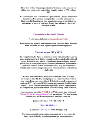 Bien, si yo tuviese 16 dedos podría sacar la cuenta como lo hacen los
niños, pero como no los tengo, cómo calcular cuánto es A9h en base
10?
Ya sabemos que base 16 se amolda a potencias de 2, lo que no es difícil
de manejar. Una vez que uno aprende a convertir un número a
binario, es fácil cambiar de base a cualquier número, haciéndolo en
dos etapas: primero se convierte de una base a binario y luego de
binario a la otra.
Conversión de Decimal a Binario
A esto me gusta llamarlo 'matemática del resto'.
Básicamente, en lugar de una suma repetida, contando hasta un dígito
hexa, usaremos división repetida para acelerar el proceso.
Nuestros amigos DIV y MOD
En computación, los datos se almacenan como números enteros, ya sea
como una larga serie de dígitos en cualquier base más la ubicación del
punto decimal (o para hablar generalmente para cualquier base, el
punto raíz), o como partes de una fracción (numerador, denominador
y cantidad a sumar en tres partes separadas). Hay por cierto otros
métodos con números imaginarios, pero esto cae fuera de los límites de
esta lección.
Usando números enteros, la división se hace tal como lo hemos
aprendido en base 10, de a un dígito por vez y recordando el resto de
cada etapa. Para cada operación de división, tenemos 2 respuestas: el
cociente (DIV) y el resto (MOD). Aunque estamos más familiarizados
con DIV, MOD tiene interesantes propiedades usadas en programas
de computación, específicamente en randomización y scroll de menús.
Usaremos como notación 47 MOD 4, o 47%4 cuando queramos decir
"dividir 47 por 4 y obtener el resto", ya que el signo "%" se usa como
símbolo para MOD en lenguajes de alto nivel como el C.
para nuestro caso: 47/4 = 11, resto = 3
DIV = 11, MOD = 3
y también: 47%4 = 3 (47 MOD 4 es igual a 3)
Con estos conocimientos podemos comenzar con la conversión de
bases entre decimal y binario (no es tan feo, no se preocupe).
 