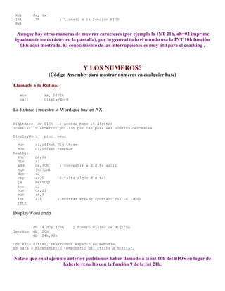 Xor dx, dx
Int 10h ; Llamado a la funcion BIOS
Ret
Aunque hay otras maneras de mostrar caracteres (por ejemplo la INT 21h, ah=02 imprime
igualmente un carácter en la pantalla), por lo general todo el mundo usa la INT 10h función
0Eh aquí mostrada. El conocimiento de las interrupciones es muy útil para el cracking .
Y LOS NUMEROS?
(Código Assembly para mostrar números en cualquier base)
Llamado a la Rutina:
mov ax, 0402h
call DisplayWord
La Rutina: ; muestra la Word que hay en AX
DigitBase dw 010h ; usando base 16 dígitos
;cambiar lo anterior por 10h por 0Ah para ver números decimales
DisplayWord proc near
mov si,offset DigitBase
mov di,offset TempNum
NextDgt:
xor dx,dx
div si
add dx,30h ; convertir a dígito ascii
mov [di],dl
dec di
cmp ax,0 ; falta algún dígito?
ja NextDgt
inc di
mov dx,di
mov ah,9
int 21h ; mostrar string apuntado por DX (DOS)
retn
DisplayWord endp
db 4 dup (20h) ; número máximo de dígitos
TempNum db 20h
db 24h,90h
Con esto último, reservamos espacio en memoria.
Es para almacenamiento temporario del string a mostrar.
Nótese que en el ejemplo anterior podríamos haber llamado a la int 10h del BIOS en lugar de
haberlo resuelto con la función 9 de la Int 21h.
 
