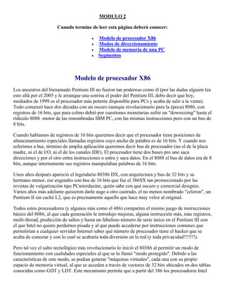 MODULO 2
Cuando termine de leer esta página deberá conocer:
 Modelo de procesador X86
 Modos de direccionamiento
 Modelo de memoria de una PC
 Segmentos
Modelo de procesador X86
Los ancestros del bienamado Pentium III no fueron tan poderoso como él (por las dudas alguien lea
esto allá por el 2005 y le arranque una sonrisa el poder del Pentium III, debo decir que hoy,
mediados de 1999 es el procesador más potente disponible para PCs y acaba de salir a la venta).
Todo comenzó hace dos décadas con un oscuro (aunque revolucionario para la época) 8086, con
registros de 16 bits, que para colmo debió por cuestiones monetarias sufrir un "downsizing" hasta el
ridículo 8088 -motor de las renombradas IBM PC, con las mismas instrucciones pero con un bus de
8 bits.
Cuando hablamos de registros de 16 bits queremos decir que el procesador tiene posiciones de
almacenamiento especiales llamadas registros cuyo ancho de palabra es de 16 bits. Y cuando nos
referimos a bus, término de amplia aplicación queremos decir bus de procesador (no el de la placa
madre, ni el de I/O, ni el de los canales IDE). El procesador tiene dos buses pro uno saca
direcciones y por el otro entra instrucciones o entra y saca datos. En el 8088 el bus de datos era de 8
bits, aunque internamente sus registros manipulaban palabras de 16 bits.
Unos años después apareció el legendario 80386 DX, con arquitectura y bus de 32 bits y su
hermano menor, ese engendro con bus de 16 bits que fue el 386SX tan promocionado por las
revistas de vulgarización tipo PCmierdazine, quién sabe con qué oscuro y comercial designio.
Varios años más adelante quisieron darle auge a otro castrado, el no menos nombrado "celeron", un
Pentium II sin caché L2, que es precisamente aquello que hace muy veloz al original.
Todos estos procesadores (y algunos más como el 486) comparten el mismo juego de instrucciones
básico del 8086, al que cada generación le introdujo mejoras, alguna instrucción más, más registros,
multi-thread, predicción de saltos y hasta un fabuloso número de serie único en el Pentium III con
el que Intel no quiere perdernos pisada y al que puede accederse por instrucciones comunes que
permitirían a cualquier servidor Internet saber qué número de procesador tiene el hacker que se
acaba de conectar y con lo cual se acabaría toda diversión en la red (y toda privacidad!!!!!!!).
Pero tal vez el salto tecnológico más revolucionario lo inició el 80386 al permitir un modo de
funcionamiento con cualidades especiales al que se lo llamó "modo protegido". Debido a las
características de este modo, se podían generar "máquinas virtuales", cada una con su propio
espacio de memoria virtual, al que se acceden a través de vectores de 32 bits ubicados en dos tablas
conocidas como GDT y LDT. Este mecanismo permite que a partir del 386 los procesadores Intel
 