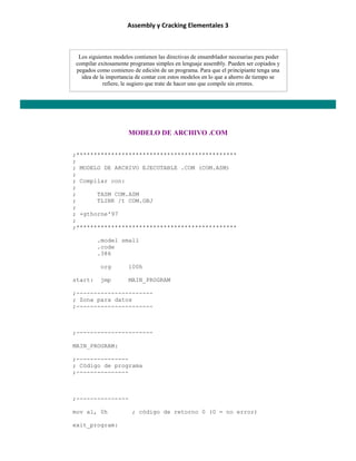 Assembly y Cracking Elementales 3
Los siguientes modelos contienen las directivas de ensamblador necesarias para poder
compilar exitosamente programas simples en lenguaje assembly. Pueden ser copiados y
pegados como comienzo de edición de un programa. Para que el principiante tenga una
idea de la importancia de contar con estos modelos en lo que a ahorro de tiempo se
refiere, le sugiero que trate de hacer uno que compile sin errores.
MODELO DE ARCHIVO .COM
;**********************************************
;
; MODELO DE ARCHIVO EJECUTABLE .COM (COM.ASM)
;
; Compilar con:
;
; TASM COM.ASM
; TLINK /t COM.OBJ
;
; +gthorne'97
;
;**********************************************
.model small
.code
.386
org 100h
start: jmp MAIN_PROGRAM
;----------------------
; Zona para datos
;----------------------
;----------------------
MAIN_PROGRAM:
;---------------
; Código de programa
;---------------
;---------------
mov al, 0h ; código de retorno 0 (0 = no error)
exit_program:
 