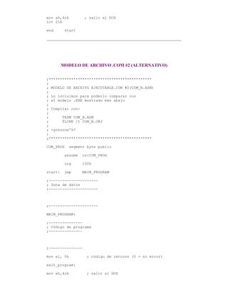 mov ah,4ch ; salir al DOS
int 21h
end start
MODELO DE ARCHIVO .COM #2 (ALTERNATIVO)
;**********************************************
;
; MODELO DE ARCHIVO EJECUTABLE.COM #2(COM_B.ASM)
;
; Lo incluimos para poderlo comparar con
; el modelo .EXE mostrado más abajo
;
; Compilar con:
;
; TASM COM_B.ASM
; TLINK /t COM_B.OBJ
;
; +gthorne'97
;
;**********************************************
COM_PROG segment byte public
assume cs:COM_PROG
org 100h
start: jmp MAIN_PROGRAM
;----------------------
; Zona de datos
;----------------------
;----------------------
MAIN_PROGRAM:
;---------------
; Código de programa
;---------------
;---------------
mov al, 0h ; código de retorno (0 = no error)
exit_program:
mov ah,4ch ; salir al DOS
 