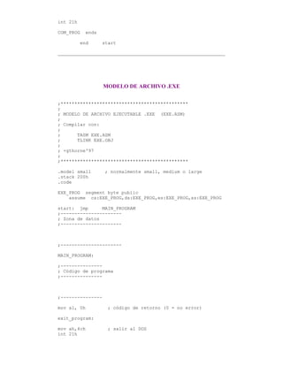 int 21h
COM_PROG ends
end start
MODELO DE ARCHIVO .EXE
;**********************************************
;
; MODELO DE ARCHIVO EJECUTABLE .EXE (EXE.ASM)
;
; Compilar con:
;
; TASM EXE.ASM
; TLINK EXE.OBJ
;
; +gthorne'97
;
;**********************************************
.model small ; normalmente small, medium o large
.stack 200h
.code
EXE_PROG segment byte public
assume cs:EXE_PROG,ds:EXE_PROG,es:EXE_PROG,ss:EXE_PROG
start: jmp MAIN_PROGRAM
;----------------------
; Zona de datos
;----------------------
;----------------------
MAIN_PROGRAM:
;---------------
; Código de programa
;---------------
;---------------
mov al, 0h ; código de retorno (0 = no error)
exit_program:
mov ah,4ch ; salir al DOS
int 21h
 