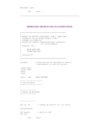 EXE_PROG ends
end start
MODELO DE ARCHIVO .EXE #2 (ALTERNATIVO)
;**********************************************
;
; MODELO DE ARCHIVO EJECUTABLE .EXE 2 (EXE2.ASM)
; (Comparar con el primer modelo .COM)
; Probado con TASM 4.1
; Donado por Eyes22, Modificado para semejarse
; los otros modelos
; Compilar con :
;
; TASM EXE2.ASM
; TLINK EXE2.OBJ
;
; +gthorne'97
;
;**********************************************
;dosseg ; directiva que es ignorada en tasm 4,
; descomentar en caso de errores
.model small
.stack 200h
.data
.code
start: jmp MAIN_PROGRAM
;----------------------
; Zona de datos
;----------------------
;---------------
; Código de programa
;---------------
;---------------
mov al, 0h ; código de retorno (0 = no error)
exit_program:
mov ah,4ch ; salir al DOS
int 21h
end start
 