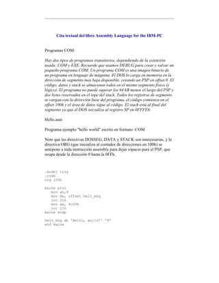 Cita textual del libro Assembly Language for the IBM-PC
Programas COM:
Hay dos tipos de programas transitorios, dependiendo de la extensión
usada: COM y EXE. Recuerde que usamos DEBUG para crear y salvar un
pequeño programa COM. Un programa COM es una imagen binario de
un programa en lenguaje de máquina. El DOS lo carga en memoria en la
dirección de segmento más baja disponible, creando un PSP en offset 0. El
código, datos y stack se almacenan todos en el mismo segmento físico (y
lógico). El programa no puede superar los 64 kB menos el largo del PSP y
dos bytes reservados en el tope del stack. Todos los registros de segmento
se cargan con la dirección base del programa, el código comienza en el
offset 100h y el área de datos sigue al código. El stack está al final del
segmento ya que el DOS inicializa al registro SP en 0FFFEh.
Hello.asm
Programa ejemplo "hello world" escrito en formato .COM
Note que las directivas DOSSEG, DATA y STACK son innecesarias, y la
directiva ORG (que inicializa al contador de direcciones en 100h) se
antepone a toda instrucción assembly para dejar espacio para el PSP, que
ocupa desde la dirección 0 hasta la 0FFh.
.model tiny
.code
org 100h
maine proc
mov ah,9
mov dx, offset helo_msg
int 21h
mov ax, 4c00h
int 21h
maine endp
helo_msg db 'Hello, world!' '$'
end maine
 