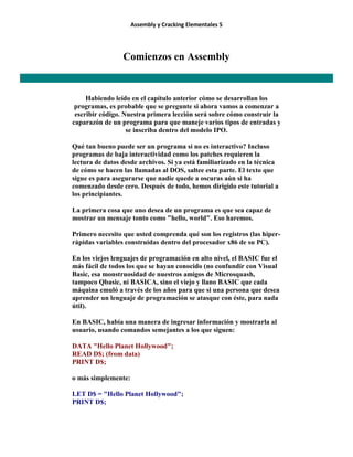 Assembly y Cracking Elementales 5
Comienzos en Assembly
Habiendo leído en el capítulo anterior cómo se desarrollan los
programas, es probable que se pregunte si ahora vamos a comenzar a
escribir código. Nuestra primera lección será sobre cómo construir la
caparazón de un programa para que maneje varios tipos de entradas y
se inscriba dentro del modelo IPO.
Qué tan bueno puede ser un programa si no es interactivo? Incluso
programas de baja interactividad como los patches requieren la
lectura de datos desde archivos. Si ya está familiarizado en la técnica
de cómo se hacen las llamadas al DOS, saltee esta parte. El texto que
sigue es para asegurarse que nadie quede a oscuras aún si ha
comenzado desde cero. Después de todo, hemos dirigido este tutorial a
los principiantes.
La primera cosa que uno desea de un programa es que sea capaz de
mostrar un mensaje tonto como "hello, world". Eso haremos.
Primero necesito que usted comprenda qué son los registros (las hiper-
rápidas variables construidas dentro del procesador x86 de su PC).
En los viejos lenguajes de programación en alto nivel, el BASIC fue el
más fácil de todos los que se hayan conocido (no confundir con Visual
Basic, esa monstruosidad de nuestros amigos de Microsquash,
tampoco Qbasic, ni BASICA, sino el viejo y llano BASIC que cada
máquina emuló a través de los años para que si una persona que desea
aprender un lenguaje de programación se atasque con éste, para nada
útil).
En BASIC, había una manera de ingresar información y mostrarla al
usuario, usando comandos semejantes a los que siguen:
DATA "Hello Planet Hollywood";
READ D$; (from data)
PRINT D$;
o más simplemente:
LET D$ = "Hello Planet Hollywood";
PRINT D$;
 