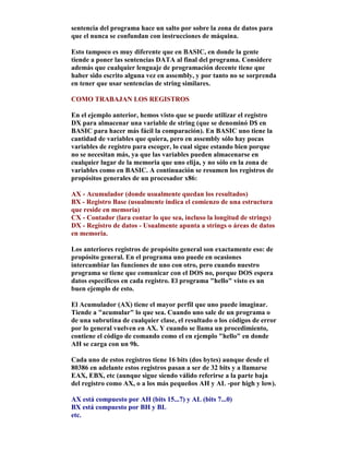 sentencia del programa hace un salto por sobre la zona de datos para
que el nunca se confundan con instrucciones de máquina.
Esto tampoco es muy diferente que en BASIC, en donde la gente
tiende a poner las sentencias DATA al final del programa. Considere
además que cualquier lenguaje de programación decente tiene que
haber sido escrito alguna vez en assembly, y por tanto no se sorprenda
en tener que usar sentencias de string similares.
COMO TRABAJAN LOS REGISTROS
En el ejemplo anterior, hemos visto que se puede utilizar el registro
DX para almacenar una variable de string (que se denominó D$ en
BASIC para hacer más fácil la comparación). En BASIC uno tiene la
cantidad de variables que quiera, pero en assembly sólo hay pocas
variables de registro para escoger, lo cual sigue estando bien porque
no se necesitan más, ya que las variables pueden almacenarse en
cualquier lugar de la memoria que uno elija, y no sólo en la zona de
variables como en BASIC. A continuación se resumen los registros de
propósitos generales de un procesador x86:
AX - Acumulador (donde usualmente quedan los resultados)
BX - Registro Base (usualmente indica el comienzo de una estructura
que reside en memoria)
CX - Contador (lara contar lo que sea, incluso la longitud de strings)
DX - Registro de datos - Usualmente apunta a strings o áreas de datos
en memoria.
Los anteriores registros de propósito general son exactamente eso: de
propósito general. En el programa uno puede en ocasiones
intercambiar las funciones de uno con otro, pero cuando nuestro
programa se tiene que comunicar con el DOS no, porque DOS espera
datos específicos en cada registro. El programa "hello" visto es un
buen ejemplo de esto.
El Acumulador (AX) tiene el mayor perfil que uno puede imaginar.
Tiende a "acumular" lo que sea. Cuando uno sale de un programa o
de una subrutina de cualquier clase, el resultado o los códigos de error
por lo general vuelven en AX. Y cuando se llama un procedimiento,
contiene el código de comando como el en ejemplo "hello" en donde
AH se carga con un 9h.
Cada uno de estos registros tiene 16 bits (dos bytes) aunque desde el
80386 en adelante estos registros pasan a ser de 32 bits y a llamarse
EAX, EBX, etc (aunque sigue siendo válido referirse a la parte baja
del registro como AX, o a los más pequeños AH y AL -por high y low).
AX está compuesto por AH (bits 15...7) y AL (bits 7...0)
BX está compuesto por BH y BL
etc.
 