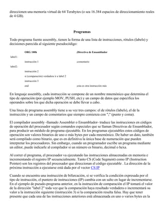 direccionen una memoria virtual de 64 Terabytes (o sea 16.384 espacios de direccionamiento reales
de 4 GB).
Programas
Todo programa fuente assembly, tienen la forma de una lista de instrucciones, rótulos (labels) y
decisiones parecida al siguiente pseudocódigo:
ORG 100h ;Directiva de Ensamblador
label1:
instrucción 1 ;comentario
label2:
instrucción 2
si (comparación) verdadera ir a label 2
instrucción 3
end ;esta es otra instrucción más
En lenguaje assembly, cada instrucción se compone de un nombre mnemónico que determina el
tipo de operación (por ejemplo MOV, PUSH, etc) y un campo de datos que especifica los
operandos sobre los que dicha operación se debe llevar a cabo.
Una línea de programa assembly tiene a su vez tres campos: el de rótulos (labels), el de la
instrucción y un campo de comentarios que siempre comienza con ";" (punto y coma).
El compilador assembly -llamado Assembler o Ensamblador- traduce las instrucciones en códigos
de operación del procesador según comandos especiales que se llaman Directivas de Ensamblador,
para producir un módulo de programa ejecutable. En los programas ejecutables estos códigos de
operación son valores binarios de uno o más bytes por cada mnemónico. De haber un dato, también
será compilado como binario, que es en definitiva la única base de numeración que pueden
interpretar los procesadores. Sin embargo, cuando un programador escribe un programa mediante
un editor, puede indicarle al compilador si un número es binario, decimal o hexa.
Al correr el programa, el procesador va ejecutando las instrucciones almacenadas en memoria e
incrementando el registro IP secuencialmente. Tanto CS (Code Segment) como IP (Instruction
Pointer) son los registros del procesador que direccionan el código ejecutable . La dirección de la
próxima instrucción a ejecutarse está dada por el vector CS:IP
Cuando se encuentra una instrucción de bifurcación, si se verifica la condición expresada por el
tipo de instrucción, el puntero de instrucciones (IP) cambia con un salto en lugar de incrementarse.
En el ejemplo de pseudo-programa anterior, en la instrucción de comparación el IP tomará el valor
de la dirección "label 2" toda vez que la comparación haya resultado verdadera o incrementará su
valor a la instrucción siguiente (instrucción 3) si la comparación resulta falsa. Hay que tener
presente que cada una de las instrucciones anteriores está almacenada en uno o varios bytes en la
 
