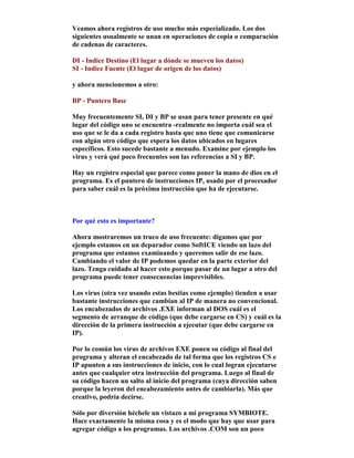 Veamos ahora registros de uso mucho más especializado. Los dos
siguientes usualmente se unan en operaciones de copia o comparación
de cadenas de caracteres.
DI - Indice Destino (El lugar a dónde se mueven los datos)
SI - Indice Fuente (El lugar de origen de los datos)
y ahora mencionemos a otro:
BP - Puntero Base
Muy frecuentemente SI, DI y BP se usan para tener presente en qué
lugar del código uno se encuentra -realmente no importa cuál sea el
uso que se le da a cada registro hasta que uno tiene que comunicarse
con algún otro código que espera los datos ubicados en lugares
específicos. Esto sucede bastante a menudo. Examine por ejemplo los
virus y verá qué poco frecuentes son las referencias a SI y BP.
Hay un registro especial que parece como poner la mano de dios en el
programa. Es el puntero de instrucciones IP, usado por el procesador
para saber cuál es la próxima instrucción que ha de ejecutarse.
Por qué esto es importante?
Ahora mostraremos un truco de uso frecuente: digamos que por
ejemplo estamos en un depurador como SoftICE viendo un lazo del
programa que estamos examinando y queremos salir de ese lazo.
Cambiando el valor de IP podemos quedar en la parte exterior del
lazo. Tenga cuidado al hacer esto porque pasar de un lugar a otro del
programa puede tener consecuencias imprevisibles.
Los virus (otra vez usando estas bestias como ejemplo) tienden a usar
bastante instrucciones que cambian al IP de manera no convencional.
Los encabezados de archivos .EXE informan al DOS cuál es el
segmento de arranque de código (que debe cargarse en CS) y cuál es la
dirección de la primera instrucción a ejecutar (que debe cargarse en
IP).
Por lo común los virus de archivos EXE ponen su código al final del
programa y alteran el encabezado de tal forma que los registros CS e
IP apunten a sus instrucciones de inicio, con lo cual logran ejecutarse
antes que cualquier otra instrucción del programa. Luego al final de
su código hacen un salto al inicio del programa (cuya dirección saben
porque la leyeron del encabezamiento antes de cambiarla). Más que
creativo, podría decirse.
Sólo por diversión héchele un vistazo a mi programa SYMBIOTE.
Hace exactamente la misma cosa y es el modo que hay que usar para
agregar código a los programas. Los archivos .COM son un poco
 