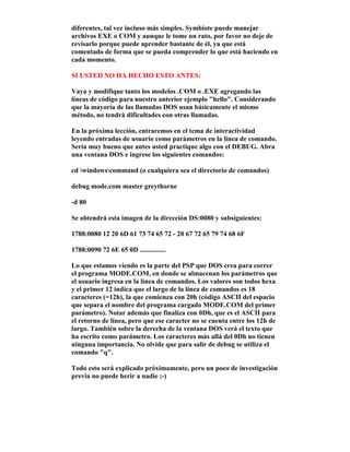 diferentes, tal vez incluso más simples. Symbiote puede manejar
archivos EXE o COM y aunque le tome un rato, por favor no deje de
revisarlo porque puede aprender bastante de él, ya que está
comentado de forma que se pueda comprender lo que está haciendo en
cada momento.
SI USTED NO HA HECHO ESTO ANTES:
Vaya y modifique tanto los modelos .COM o .EXE agregando las
líneas de código para nuestro anterior ejemplo "hello". Considerando
que la mayoría de las llamadas DOS usan básicamente el mismo
método, no tendrá dificultades con otras llamadas.
En la próxima lección, entraremos en el tema de interactividad
leyendo entradas de usuario como parámetros en la línea de comando.
Sería muy bueno que antes usted practique algo con el DEBUG. Abra
una ventana DOS e ingrese los siguientes comandos:
cd windowscommand (o cualquiera sea el directorio de comandos)
debug mode.com master greythorne
-d 80
Se obtendrá esta imagen de la dirección DS:0080 y subsiguientes:
1788:0080 12 20 6D 61 73 74 65 72 - 20 67 72 65 79 74 68 6F
1788:0090 72 6E 65 0D ...............
Lo que estamos viendo es la parte del PSP que DOS crea para correr
el programa MODE.COM, en donde se almacenan los parámetros que
el usuario ingresa en la línea de comandos. Los valores son todos hexa
y el primer 12 indica que el largo de la línea de comandos es 18
caracteres (=12h), la que comienza con 20h (código ASCII del espacio
que separa el nombre del programa cargado MODE.COM del primer
parámetro). Notar además que finaliza con 0Dh, que es el ASCII para
el retorno de línea, pero que ese caracter no se cuenta entre los 12h de
largo. También sobre la derecha de la ventana DOS verá el texto que
ha escrito como parámetro. Los caracteres más allá del 0Dh no tienen
ninguna importancia. No olvide que para salir de debug se utiliza el
comando "q".
Todo esto será explicado próximamente, pero un poco de investigación
previa no puede herir a nadie ;-)
 