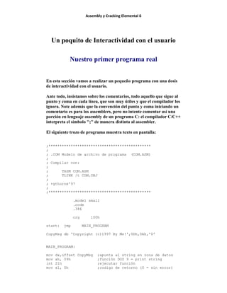 Assembly y Cracking Elemental 6
Un poquito de Interactividad con el usuario
Nuestro primer programa real
En esta sección vamos a realizar un pequeño programa con una dosis
de interactividad con el usuario.
Ante todo, insistamos sobre los comentarios, todo aquello que sigue al
punto y coma en cada línea, que son muy útiles y que el compilador los
ignora. Note además que la convención del punto y coma iniciando un
comentario es para los assemblers, pero no intente comentar así una
porción en lenguaje assembly de un programa C: el compilador C/C++
interpreta el símbolo ";" de manera distinta al assembler.
El siguiente trozo de programa muestra texto en pantalla:
;**********************************************
;
; .COM Modelo de archivo de programa (COM.ASM)
;
; Compilar con:
;
; TASM COM.ASM
; TLINK /t COM.OBJ
;
; +gthorne'97
;
;**********************************************
.model small
.code
.386
org 100h
start: jmp MAIN_PROGRAM
CopyMsg db 'Copyright (c)1997 By Me!',0Dh,0Ah,'$'
MAIN_PROGRAM:
mov dx,offset CopyMsg ;apunta al string en zona de datos
mov ah, 09h ;función DOS 9 = print string
int 21h ;ejecutar función
mov al, 0h ;codigo de retorno (0 = sin error)
 