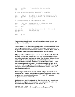 mov ah,08h ;función 8: leer una tecla
int 21h
; sacar a pantalla el eco (imprimir el caracter)
mov dl, al ; copiar el código del caracter al DL
mov ah,06h ;función 6: mostrar el contenido de DL
int 21h ;en pantalla
; Sólo por diversión, emitiremos un beep
mov dl, 07h ;poner en DL el código del beep
mov ah,06h ;igual que antes
int 21h
mov al, 0h ;código de retorno (0 = sin error)
mov ah,4ch ;salir al DOS
int 21h
end start
Tenemos ahora casi todo lo necesario para hacer un programa que
realice una tarea útil.
Toda vez que en un programa hay un cursor parpadeando esperando
que se apriete una tecla, no está inactivo, sino que se encuentra en un
loop que verifica constantemente si se apretó una tecla. No es la PC en
si misma la que lo hace sino el programa que esta corriendo.
El procesador está haciendo sus propias tareas dentro de la PC. Y de
repente, una persona o programa hace algo que interrumpe el flujo
normal de las cosas. No es necesario que el procesador gaste su tiempo
en lo que le interesa un programa en particular (escaneando
constantemente al teclado para ver si se apretó alguna tecla). El que
nuestro programa deba atender permanentemente al teclado en un
momento dado, no significa problema y es en realidad la forma en que
cualquier juego o programa de entrada de datos lo debe hacer, aún
cuando no sea evidente.
Es usual que se establezca un lazo infinito del que sólo se sale en un
caso especial o cuando se ingresa determinado código. En nuestro caso,
aceptaremos como teclas válidas una "Y" o una "N" tanto en
mayúscula como en minúscula.
Es importante aclarar este aspecto: el programa no será optimizado.
Dejaremos esto para más tarde y nos preocuparemos de hacer que
funcione. El pseudocódigo de un lazo infinito es:
START_OF_LOOP: ; el rótulo (observe los dos puntos ":")
 