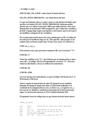 ; el código va aqui
JMP START_OF_LOOP ; saltar hacia el inicio del lazo
GO_ON_WITH_PROGRAM: ; un rótulo fuera del lazo
Lo que necesitamos ahora es saber cómo se sale del lazo (la lógica que
nos lleva al rótulo GO_ON_WITH_PROGRAM). Debemos poder
decirle que si se obtuvo una tecla válida que salga del lazo. Para esto,
disponemos de la función CMP (comparar), que evalúa dos variables y
prende o apaga flags según sean iguales o una mayor que la otra (pero
no modifica a ninguna de las variables).
Por si queremos usarlo para otra cosa, pondremos en BL el código de
la tecla que la Int 08 nos deja en AL. Por qué BL? sólo porque es un
registro que no hemos usado aún. No hay otra razón. La sintaxis es:
CMP var_x, var_y
Para nuestro caso, que queremos comparar BL con el caracter "Y":
CMP BL,'Y'
Notar las comillas en la "Y", que indican que la comparación se hace
entre BL y el código ASCII correspondiente a la letra "Y". Para los
números (decimales y hexa) se utilizan las notaciones:
CMP BL, 89
CMP BL, 059h
Las tres formas son equivalentes ya que el código ASCII para la Y es
89 decimal o 59h hexa.
Ahora veamos la instrucción de salto JZ (jump if zero), también
llamada JE (jump if equal) que salta a la dirección indicada si el
resultado de la comparación es cero, es decir var_x es igual a var_y.
En caso de ser distintos, continúa la ejecución de la instrucción que
sigue. La instrucción opuesta es JNZ, también llamada JNE.
El siguiente trozo de código hace lo que hemos descrito hasta ahora:
START_OF_LOOP:
mov ah,8 ;funccion 8, leer una tecla apretada
int 21h
mov bl, al ;guardamos la tecla en BL
cmp bl, 'Y' ;ver si la tecla es una 'Y'
je GO_ON_WITH_PROGRAM
cmp bl, 'N' ;ver si la tecla es una 'N'
 