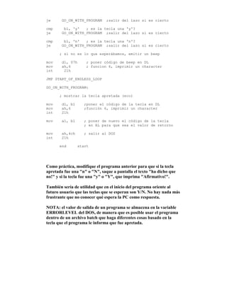 je GO_ON_WITH_PROGRAM ;salir del lazo si es cierto
cmp bl, 'y' ; es la tecla una 'y'?
je GO_ON_WITH_PROGRAM ;salir del lazo si es cierto
cmp bl, 'n' ; es la tecla una 'n'?
je GO_ON_WITH_PROGRAM ;salir del lazo si es cierto
; si no es lo que esperábamos, emitir un beep
mov dl, 07h ; poner código de beep en DL
mov ah,6 ; funcion 6, imprimir un character
int 21h
JMP START_OF_ENDLESS_LOOP
GO_ON_WITH_PROGRAM:
; mostrar la tecla apretada (eco)
mov dl, bl ;poner el código de la tecla en DL
mov ah,6 ;función 6, imprimir un character
int 21h
mov al, bl ; poner de nuevo el código de la tecla
; en AL para que sea el valor de retorno
mov ah,4ch ; salir al DOS
int 21h
end start
Como práctica, modifique el programa anterior para que si la tecla
apretada fue una "n" o "N", saque a pantalla el texto "ha dicho que
no!" y si la tecla fue una "y" o "Y", que imprima "Afirmativo!".
También sería de utilidad que en el inicio del programa oriente al
futuro usuario que las teclas que se esperan son Y/N. No hay nada más
frustrante que no conocer qué espera la PC como respuesta.
NOTA: el valor de salida de un programa se almacena en la variable
ERRORLEVEL del DOS, de manera que es posible usar el programa
dentro de un archivo batch que haga diferentes cosas basado en la
tecla que el programa le informa que fue apretada.
 