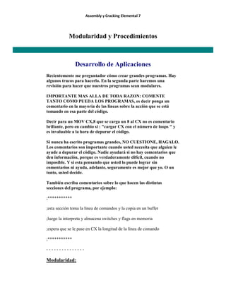 Assembly y Cracking Elemental 7
Modularidad y Procedimientos
Desarrollo de Aplicaciones
Recientemente me preguntador cómo crear grandes programas. Hay
algunos trucos para hacerlo. En la segunda parte haremos una
revisión para hacer que nuestros programas sean modulares.
IMPORTANTE MAS ALLA DE TODA RAZON: COMENTE
TANTO COMO PUEDA LOS PROGRAMAS, es decir ponga un
comentario en la mayoría de las líneas sobre la acción que se está
tomando en esa parte del código.
Decir para un MOV CX,8 que se carga un 8 al CX no es comentario
brillante, pero en cambio si : "cargar CX con el número de loops " y
es invaluable a la hora de depurar el código.
Si nunca ha escrito programas grandes, NO CUESTIONE, HAGALO.
Los comentarios son importante cuando usted necesita que alguien le
ayude a depurar el código. Nadie ayudará si no hay comentarios que
den información, porque es verdaderamente difícil, cuando no
imposible. Y si esta pensando que usted lo puede lograr sin
comentarios ni ayuda, adelante, seguramente es mejor que yo. O un
tonto, usted decide.
También escriba comentarios sobre lo que hacen las distintas
secciones del programa, por ejemplo:
;***********
;esta sección toma la línea de comandos y la copia en un buffer
;luego la interpreta y almacena switches y flags en memoria
;espera que se le pase en CX la longitud de la línea de comando
;***********
- - - - - - - - - - - - - - -
Modularidad:
 