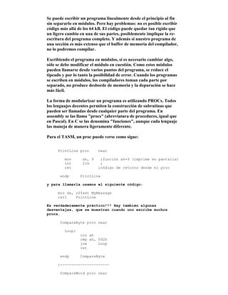 Se puede escribir un programa linealmente desde el principio al fin
sin separarlo en módulos. Pero hay problemas: no es posible escribir
código más allá de los 64 kB. El código puede quedar tan rígido que
un ligero cambio en una de sus partes, posiblemente implique la re-
escritura del programa completo. Y además si nuestro programa de
una sección es más extenso que el buffer de memoria del compilador,
no lo podremos compilar.
Escribiendo el programa en módulos, si es necesario cambiar algo,
sólo se debe modificar el módulo en cuestión. Como estos módulos
pueden llamarse desde varios puntos del programa, se reduce el
tipeado y por lo tanto la posibilidad de error. Cuando los programas
se escriben en módulos, los compiladores toman cada parte por
separado, no produce desborde de memoria y la depuración se hace
más fácil.
La forma de modularizar un programa es utilizando PROCs. Todos
los lenguajes decentes permiten la construcción de subrutinas que
pueden ser llamadas desde cualquier parte del programa. En
assembly se las llama "procs" (abreviatura de procedures, igual que
en Pascal). En C se las denomina "funciones", aunque cada lenguaje
las maneja de manera ligeramente diferente.
Para el TASM, un proc puede verse como sigue:
PrintLine proc near
mov ah, 9 ;función ah=9 (imprime en pantalla)
int 21h ;
ret ;código de retorno desde el proc
endp PrintLine
y para llamarla usamos el siguiente código:
mov dx, offset MyMessage
call PrintLine
Es verdaderamente práctico!!! Hay también algunas
desventajas, que se muestran cuando uno escribe muchos
procs.
CompareByte proc near
Loop:
inc ah
cmp ah, 092h
jne Loop
ret
endp CompareByte
;----------------------
CompareWord proc near
 