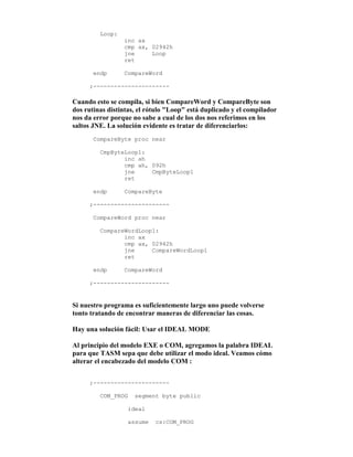 Loop:
inc ax
cmp ax, 02942h
jne Loop
ret
endp CompareWord
;----------------------
Cuando esto se compila, si bien CompareWord y CompareByte son
dos rutinas distintas, el rótulo "Loop" está duplicado y el compilador
nos da error porque no sabe a cual de los dos nos referimos en los
saltos JNE. La solución evidente es tratar de diferenciarlos:
CompareByte proc near
CmpByteLoop1:
inc ah
cmp ah, 092h
jne CmpByteLoop1
ret
endp CompareByte
;----------------------
CompareWord proc near
CompareWordLoop1:
inc ax
cmp ax, 02942h
jne CompareWordLoop1
ret
endp CompareWord
;----------------------
Si nuestro programa es suficientemente largo uno puede volverse
tonto tratando de encontrar maneras de diferenciar las cosas.
Hay una solución fácil: Usar el IDEAL MODE
Al principio del modelo EXE o COM, agregamos la palabra IDEAL
para que TASM sepa que debe utilizar el modo ideal. Veamos cómo
alterar el encabezado del modelo COM :
;----------------------
COM_PROG segment byte public
ideal
assume cs:COM_PROG
 