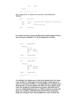 org 100h
start:
;----------------------
Esto simplifica la manera de escribir procedimientos
también:
proc PrintLine
mov ah, 9 ;función ah=9 (imprimir en pantalla)
int 21h ;
ret ;volver del proc
endp PrintLine
La ventaja real viene a la hora de diferenciar rótulos comunes. Esto se
hace con u par de símbolos "at" (@@) antepuestos al rótulo:
proc CompareByte
@@Loop:
inc ah
cmp ah, 092h
jne @@Loop
ret
endp CompareByte
;----------------------
proc CompareWord
@@Loop:
inc ax
cmp ax, 02942h
jne @@Loop
ret
endp CompareWord
;----------------------
Los símbolos @@ indican que se trata de un símbolo local a la rutina
y que no debe ser visible para el resto del código. Cuando algo no es
local, se lo denomina GLOBAL, y está disponible para cualquier parte
del programa. Las partes globales son útiles, pero para algunas pocas
cosas. Por ejemplo en el programa de un juego es adecuado tener el
score en variable global para que sea visible en todas las secciones del
juego. Las variables y símbolos locales permiten hacer programas
largos sin el riesgo de tener efectos peligrosos en otras secciones del
 