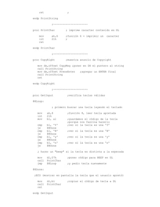 ret ;
endp PrintString
;----------------------
proc PrintChar ; imprime caracter contenido en DL
mov ah,6 ;función 6 = imprimir un caracter
int 21h ;
ret
endp PrintChar
;----------------------
proc CopyRight ;muestra anuncio de Copyright
mov dx,offset CopyMsg ;poner en DX el puntero al string
call PrintString
mov dx,offset PressEnter ;agregar un ENTER final
call PrintString
ret
endp CopyRight
;----------------------
proc GetInput ;verifica teclas válidas
@@Loop:
; primero buscar una tecla leyendo el teclado
mov ah,8 ;función 8, leer tecla apretada
int 21h
mov bl, al ;guardamos el código de la tecla
;porque nos fascina hacerlo
cmp bl, 'Y' ;ver si la tecla es una 'Y'
je @@Done
cmp bl, 'N' ;ver si la tecla es una 'N'
je @@Done
cmp bl, 'y' ;ver si la tecla es una 'y'
je @@Done
cmp bl, 'n' ;ver si la tecla es una 'n'
je @@Done
; hacer un "beep" si la tecla es distinta a la esperada
mov dl,07h ;poner código para BEEP en DL
call PrintChar
jmp @@Loop ;y pedir tecla nuevamente
@@Done:
;ECO (mostrar en pantalla la tecla que el usuario apretó)
mov dl,bl ;copiar el código de tecla a DL
call PrintChar
ret
endp GetInput
 