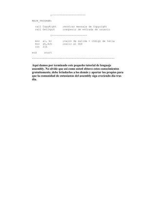 ;----------------------
MAIN_PROGRAM:
call CopyRight ;mostrar mensaje de Copyright
call GetInput ;requerir de entrada de usuario
;-----------------------
mov al, bl ;valor de salida = código de tecla
mov ah,4ch ;salir al DOS
int 21h
end start
------------------------------------------------------
Aqui damos por terminado este pequeño tutorial de lenguaje
assembly. No olvide que así como usted obtuvo estos conocimientos
gratuitamente, debe brindarlos a los demás y aportar los propios para
que la comunidad de entusiastas del assembly siga creciendo día tras
día.
 