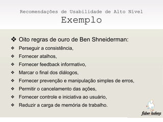 Recomendações de Usabilidade de Alto Nível
                        Exemplo
❖ Oito regras de ouro de Ben Shneiderman:
❖   Perseguir a consistência,
❖   Fornecer atalhos,
❖   Fornecer feedback informativo,
❖   Marcar o final dos diálogos,
❖   Fornecer prevenção e manipulação simples de erros,
❖   Permitir o cancelamento das ações,
❖   Fornecer controle e iniciativa ao usuário,
❖   Reduzir a carga de memória de trabalho.
 