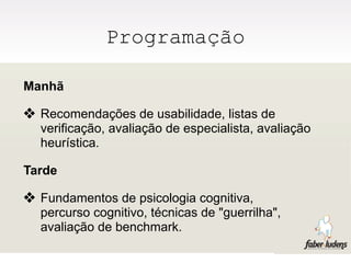 Programação

Manhã

❖ Recomendações de usabilidade, listas de
  verificação, avaliação de especialista, avaliação
  heurística.

Tarde

❖ Fundamentos de psicologia cognitiva,
  percurso cognitivo, técnicas de "guerrilha",
  avaliação de benchmark.
 