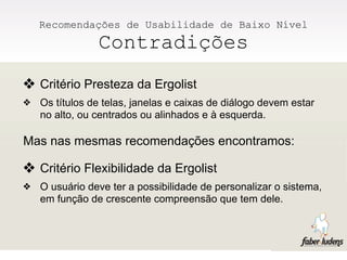 Recomendações de Usabilidade de Baixo Nível
                Contradições
❖ Critério Presteza da Ergolist
❖   Os títulos de telas, janelas e caixas de diálogo devem estar
    no alto, ou centrados ou alinhados e à esquerda.

Mas nas mesmas recomendações encontramos:

❖ Critério Flexibilidade da Ergolist
❖   O usuário deve ter a possibilidade de personalizar o sistema,
    em função de crescente compreensão que tem dele.
 