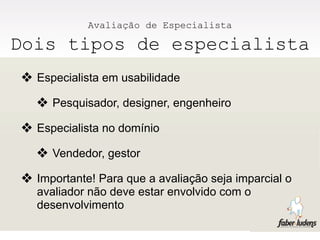 Avaliação de Especialista

Dois tipos de especialista
❖ Especialista em usabilidade
  ❖ Pesquisador, designer, engenheiro
❖ Especialista no domínio
  ❖ Vendedor, gestor
❖ Importante! Para que a avaliação seja imparcial o
  avaliador não deve estar envolvido com o
  desenvolvimento
 