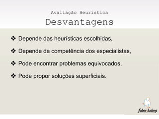 Avaliação Heurística

            Desvantagens
❖ Depende das heurísticas escolhidas,
❖ Depende da competência dos especialistas,
❖ Pode encontrar problemas equivocados,
❖ Pode propor soluções superficiais.
 