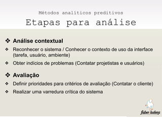Métodos analíticos preditivos

          Etapas para análise
❖ Análise contextual
❖   Reconhecer o sistema / Conhecer o contexto de uso da interface
    (tarefa, usuário, ambiente)
❖   Obter indícios de problemas (Contatar projetistas e usuários)

❖ Avaliação
❖   Definir prioridades para critérios de avaliação (Contatar o cliente)
❖   Realizar uma varredura crítica do sistema
 