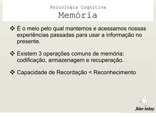 Psicologia Cognitiva
                 Memória
 É o meio pelo qual mantemos e acessamos nossas
  experiências passadas para usar a informação no
  presente.

 Existem 3 operações comuns de memória:
  codificação, armazenagem e recuperação.

 Capacidade de Recordação < Reconhecimento
 