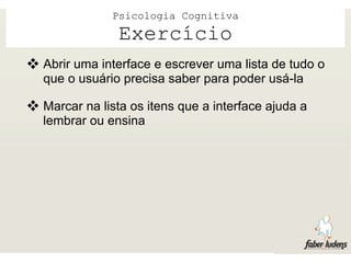 Psicologia Cognitiva
                Exercício
 Abrir uma interface e escrever uma lista de tudo o
   que o usuário precisa saber para poder usá-la

 Marcar na lista os itens que a interface ajuda a
   lembrar ou ensina
 