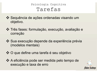 Psicologia Cognitiva
                  Tarefas
 Sequência de ações ordenadas visando um
  objetivo.

 Três fases: formulação, execução, avaliação e
  correção

 Sua execução depende da experiência prévia
  (modelos mentais)

 O que define uma tarefa é seu objetivo
 A eficiência pode ser medida pelo tempo de
  execução e taxa de erro
 