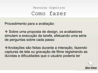 Percurso Cognitivo

                Como fazer
Procedimento para a avaliação:

 Sobre uma proposta de design, os avaliadores
simulam a execução da tarefa, efetuando uma série
de perguntas sobre cada passo

Anotações são feitas durante a interação, fazendo
capturas de tela ou gravação de filme registrando as
dúvidas e dificuldades que o usuário poderia ter
 