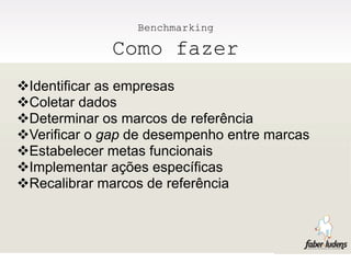 Benchmarking

              Como fazer
Identificar as empresas
Coletar dados
Determinar os marcos de referência
Verificar o gap de desempenho entre marcas
Estabelecer metas funcionais
Implementar ações específicas
Recalibrar marcos de referência
 