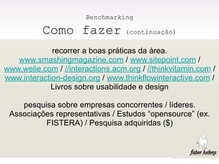 Benchmarking

           Como fazer              (continuação)

             recorrer a boas práticas da área.
   www.smashingmagazine.com / www.sitepoint.com /
www.welie.com / //interactions.acm.org / //thinkvitamin.com /
www.interaction-design.org / www.thinkflowinteractive.com /
            Livros sobre usabilidade e design

    pesquisa sobre empresas concorrentes / líderes.
 Associações representativas / Estudos “opensource” (ex.
          FISTERA) / Pesquisa adquiridas ($)
 