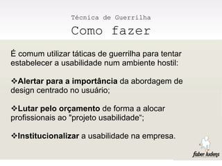 Técnica de Guerrilha

                 Como fazer
É comum utilizar táticas de guerrilha para tentar
estabelecer a usabilidade num ambiente hostil:

Alertar para a importância da abordagem de
design centrado no usuário;

Lutar pelo orçamento de forma a alocar
profissionais ao "projeto usabilidade“;

Institucionalizar a usabilidade na empresa.
 