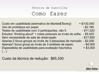 Técnica de Guerrilha

                      Como fazer
Custo em usabilidade [estimativa de Mantei&Teorey]        +-$130,000
Uso de protótipos em papel                                   - $2,160
Testes de usabilidade com 3 participantes, não 5            - $11,520
Estudos “thinking aloud” + notas pessoais ao invés de softw. - $5,520
Sem necessidade de sala de observação                       - $17,600
Apenas 2 focus groups ao invés de 3 pesquisas de mercado - $2,000
Apenas1 focus group ao invés de 3 análises de espec.          - $4,000
Especialista de usabilidade para avaliação heurística        + $3,000
(…)

Custo da técnica de redução: $65,330
 