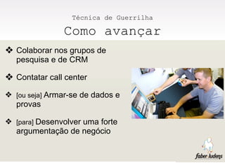 Técnica de Guerrilha

               Como avançar
❖ Colaborar nos grupos de
  pesquisa e de CRM

❖ Contatar call center
❖ [ou seja] Armar-se de dados e
  provas

❖ [para] Desenvolver uma forte
  argumentação de negócio
 