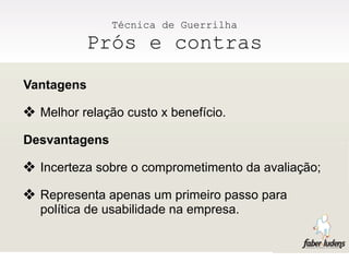 Técnica de Guerrilha
          Prós e contras
Vantagens

❖ Melhor relação custo x benefício.
Desvantagens

❖ Incerteza sobre o comprometimento da avaliação;
❖ Representa apenas um primeiro passo para
  política de usabilidade na empresa.
 