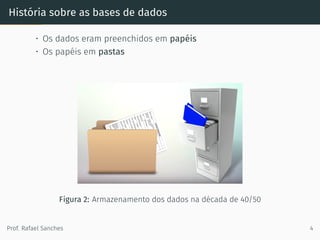História sobre as bases de dados
• Os dados eram preenchidos em papéis
• Os papéis em pastas
Figura 2: Armazenamento dos dados na década de 40/50
Prof. Rafael Sanches 4
 