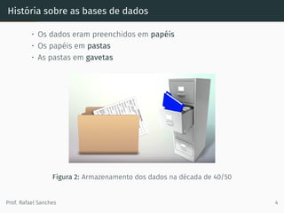 História sobre as bases de dados
• Os dados eram preenchidos em papéis
• Os papéis em pastas
• As pastas em gavetas
Figura 2: Armazenamento dos dados na década de 40/50
Prof. Rafael Sanches 4
 