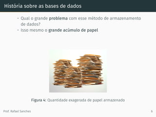 História sobre as bases de dados
• Qual o grande problema com esse método de armazenamento
de dados?
• Isso mesmo o grande acúmulo de papel
Figura 4: Quantidade exagerada de papel armazenado
Prof. Rafael Sanches 6
 