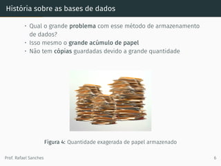 História sobre as bases de dados
• Qual o grande problema com esse método de armazenamento
de dados?
• Isso mesmo o grande acúmulo de papel
• Não tem cópias guardadas devido a grande quantidade
Figura 4: Quantidade exagerada de papel armazenado
Prof. Rafael Sanches 6
 