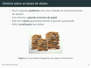 História sobre as bases de dados
• Qual o grande problema com esse método de armazenamento
de dados?
• Isso mesmo o grande acúmulo de papel
• Não tem cópias guardadas devido a grande quantidade
• Difícil localização dos dados
Figura 4: Quantidade exagerada de papel armazenado
Prof. Rafael Sanches 6
 