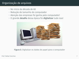 Organização de arquivos
• No início da década de 60
• Redução do tamanho do computador
• Atenção das empresas foi ganha pelo computador!
• O grande desaﬁo dessa época foi digitalizar tudo isso!
Figura 5: Digitalizar os dados do papel para o computador
Prof. Rafael Sanches 7
 