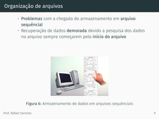 Organização de arquivos
• Problemas com a chegada do armazenamento em arquivo
sequêncial
• Recuperação de dados demorada devido a pesquisa dos dados
no arquivo sempre começarem pelo início do arquivo
Figura 6: Armazenamento de dados em arquivos sequênciais
Prof. Rafael Sanches 9
 
