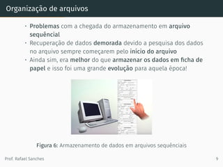 Organização de arquivos
• Problemas com a chegada do armazenamento em arquivo
sequêncial
• Recuperação de dados demorada devido a pesquisa dos dados
no arquivo sempre começarem pelo início do arquivo
• Ainda sim, era melhor do que armazenar os dados em ﬁcha de
papel e isso foi uma grande evolução para aquela época!
Figura 6: Armazenamento de dados em arquivos sequênciais
Prof. Rafael Sanches 9
 